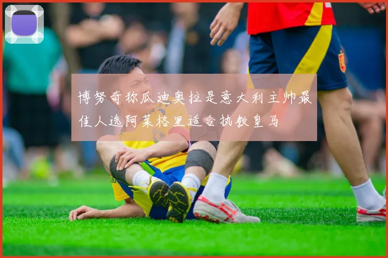 博努奇称瓜迪奥拉是意大利主帅最佳人选阿莱格里适合执教皇马