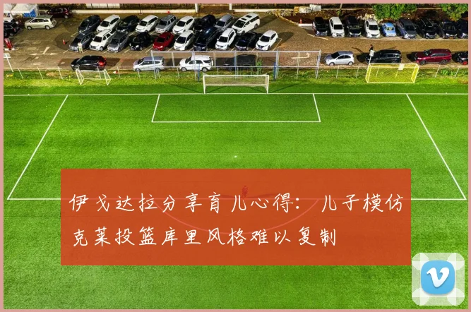 伊戈达拉分享育儿心得：儿子模仿克莱投篮库里风格难以复制