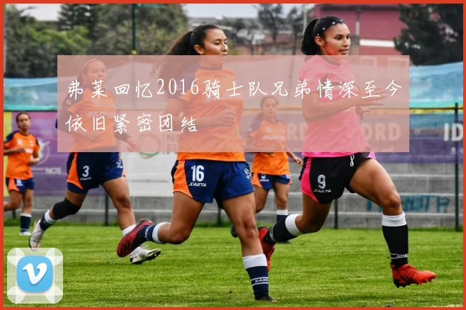 弗莱回忆2016骑士队兄弟情深至今依旧紧密团结