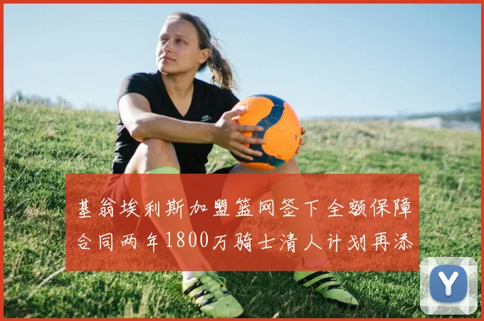 基翁埃利斯加盟篮网签下全额保障合同两年1800万骑士清人计划再添新动态