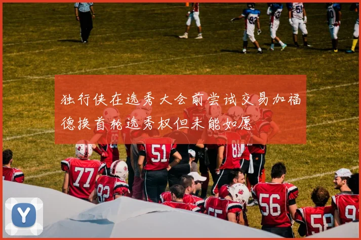 独行侠在选秀大会前尝试交易加福德换首轮选秀权但未能如愿