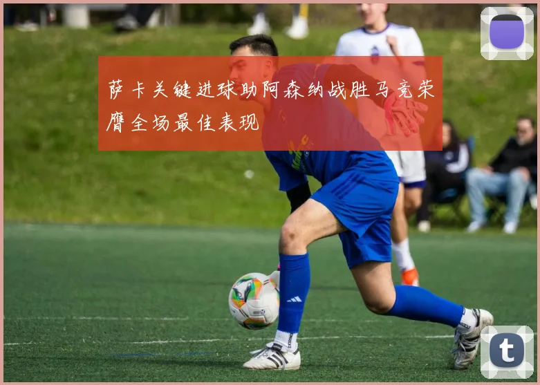 萨卡关键进球助阿森纳战胜马竞荣膺全场最佳表现