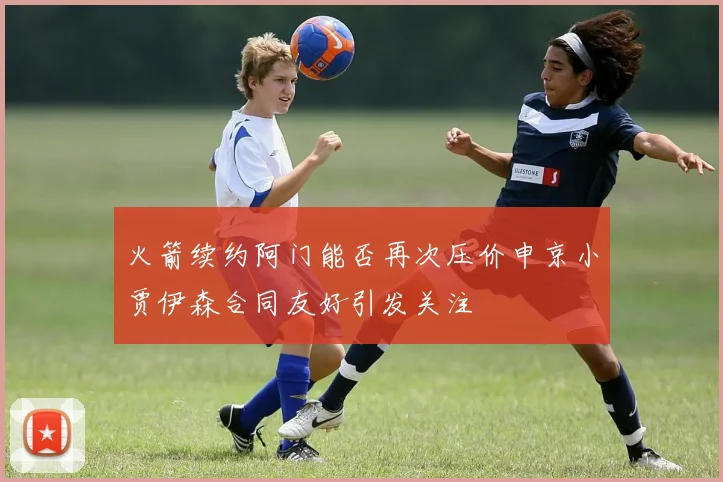 火箭续约阿门能否再次压价申京小贾伊森合同友好引发关注