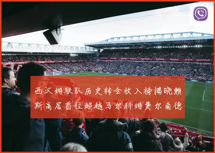 西汉姆联队历史转会收入榜揭晓赖斯高居首位超越马尔科姆费尔南德斯