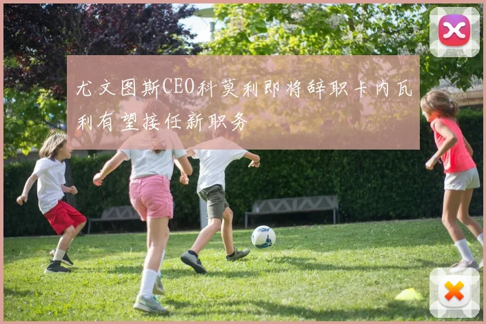 尤文图斯CEO科莫利即将辞职卡内瓦利有望接任新职务