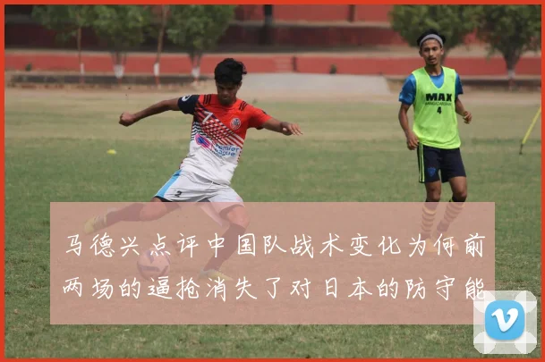 马德兴点评中国队战术变化为何前两场的逼抢消失了对日本的防守能否奏效