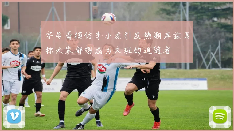 字母哥模仿李小龙引发热潮库兹马称大家都想成为文班的追随者