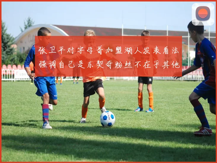 张卫平对字母哥加盟湖人发表看法强调自己是东契奇粉丝不在乎其他球员动态