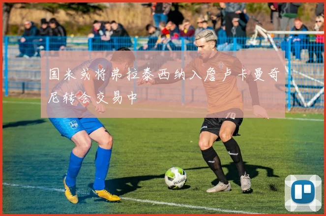 国米或将弗拉泰西纳入詹卢卡曼奇尼转会交易中