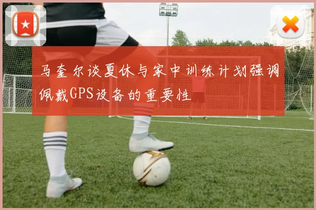 马奎尔谈夏休与家中训练计划强调佩戴GPS设备的重要性