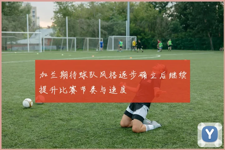 加兰期待球队风格逐步确立后继续提升比赛节奏与速度