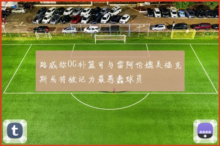 路威称OG补篮可与雷阿伦媲美福克斯或将被记为最愚蠢球员