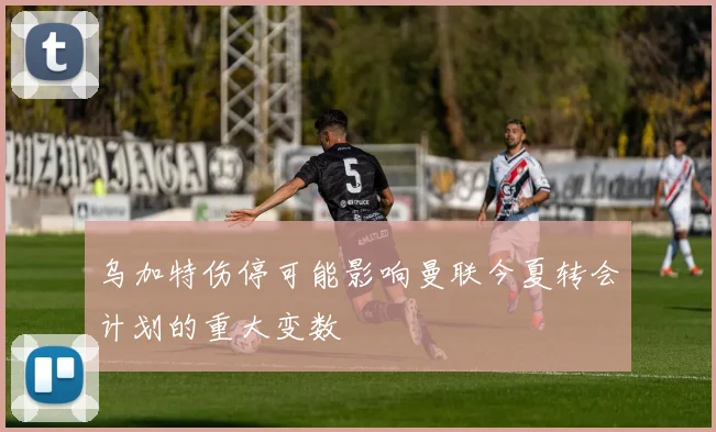 乌加特伤停可能影响曼联今夏转会计划的重大变数