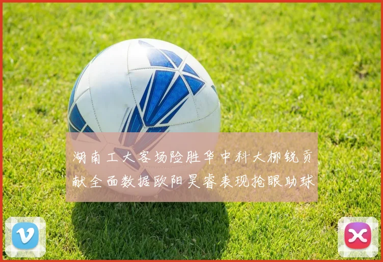 湖南工大客场险胜华中科大柳锐贡献全面数据欧阳昊睿表现抢眼助球队取胜